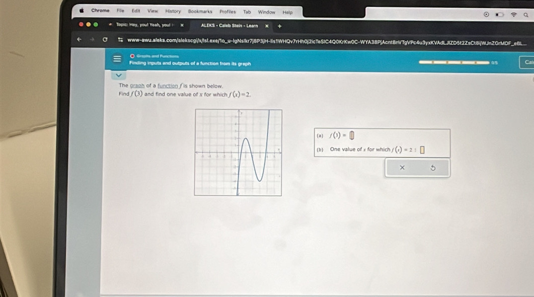 Chrome File Edit View History Bookmarks Profiles Tab Window Help 
Topic: Hey, you! Yeah, you! X ALEKS - Caleb Stein - Learn X 
www-awu.aleks.com/alekscgi/x/lsI.exe/1o_u-lgNsIkr7j8P3jH-Iis1WHQv7rHh0j2icTeSIC4Q0KrKw0C-WYA38PjAcnt8nVTgVPc4u3yxKVAdLJlZD5t2ZsCt8ijWJnZGrMDF_eBL__ 
O Graphs and Functions 
Finding inputs and outputs of a function from its graph _____as Ca 
The graph of a function f is shown below. 
Find f(3) and find one value of x for which f(x)=2. 
(a) f(3)=
(b) One value of x for which f(x)=2:□
× 5