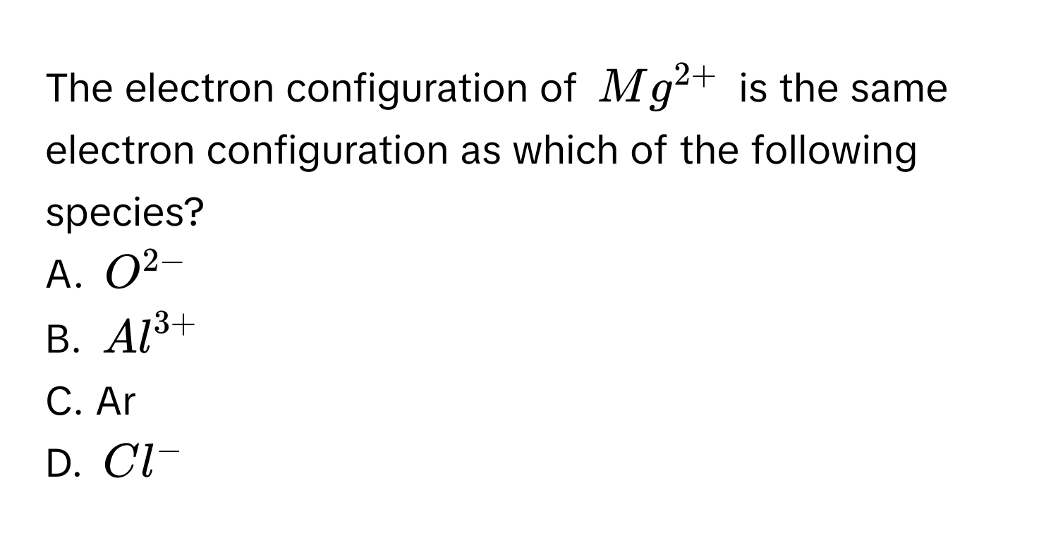 The electron configuration of $Mg^(2+)$ is the same electron configuration as which of the following species?
A. $O^(2-)$
B. $Al^(3+)$
C. Ar
D. $Cl^-$