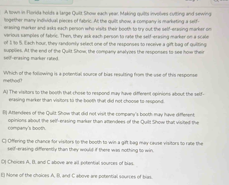 A town in Florida holds a large Quilt Show each year. Making quilts involves cutting and sewing
together many individual pieces of fabric. At the quilt show, a company is marketing a self-
erasing marker and asks each person who visits their booth to try out the self-erasing marker on
various samples of fabric. Then, they ask each person to rate the self-erasing marker on a scale
of 1 to 5. Each hour, they randomly select one of the responses to receive a gift bag of quilting
supplies. At the end of the Quilt Show, the company analyzes the responses to see how their
self-erasing marker rated.
Which of the following is a potential source of bias resulting from the use of this response
method?
A) The visitors to the booth that chose to respond may have different opinions about the self-
erasing marker than visitors to the booth that did not choose to respond.
B) Attendees of the Quilt Show that did not visit the company's booth may have different
opinions about the self-erasing marker than attendees of the Quilt Show that visited the
company's booth.
C) Offering the chance for visitors to the booth to win a gift bag may cause visitors to rate the
self-erasing differently than they would if there was nothing to win.
D) Choices A, B, and C above are all potential sources of bias.
E) None of the choices A, B, and C above are potential sources of bias.