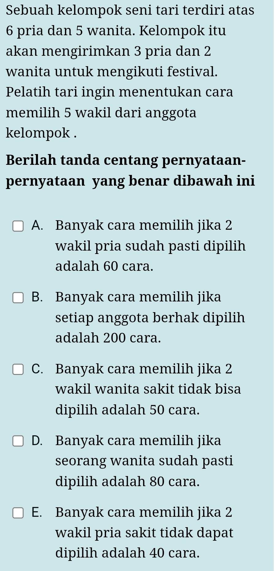 Sebuah kelompok seni tari terdiri atas
6 pria dan 5 wanita. Kelompok itu
akan mengirimkan 3 pria dan 2
wanita untuk mengikuti festival.
Pelatih tari ingin menentukan cara
memilih 5 wakil dari anggota
kelompok .
Berilah tanda centang pernyataan-
pernyataan yang benar dibawah ini
A. Banyak cara memilih jika 2
wakil pria sudah pasti dipilih
adalah 60 cara.
B. Banyak cara memilih jika
setiap anggota berhak dipilih
adalah 200 cara.
C. Banyak cara memilih jika 2
wakil wanita sakit tidak bisa
dipilih adalah 50 cara.
D. Banyak cara memilih jika
seorang wanita sudah pasti
dipilih adalah 80 cara.
E. Banyak cara memilih jika 2
wakil pria sakit tidak dapat
dipilih adalah 40 cara.