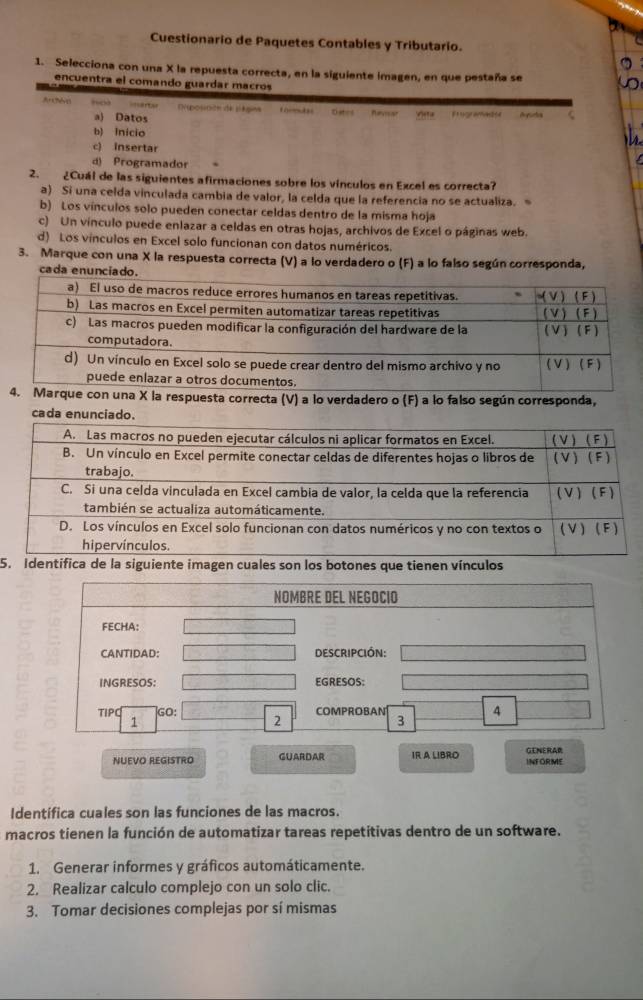 Cuestionario de Paquetes Contables y Tributario.
1. Selecciona con una X la repuesta correcta, en la siguiente imagen, en que pestaña se
encuentra el comando guardar macros
Archve “” ===artar Eposición de pégios formtes Ostes Revisar Frogrameter
a) Datos
b) inicio
c) insertar
d) Programador
2. ¿Cuál de las siguientes afirmaciones sobre los vínculos en Excel es correcta?
a) Si una celda vinculada cambia de valor, la celda que la referencia no se actualiza.
b) Los vínculos solo pueden conectar celdas dentro de la misma hoja
c) Un vínculo puede enlazar a celdas en otras hojas, archivos de Excel o páginas web.
d) Los vínculos en Excel solo funcionan con datos numéricos.
3. Marque con una X la respuesta correcta (V) a lo verdadero o (F) a lo falso según corresponda,
ca
con una X la respuesta correcta (V) a lo verdadero o (F) a lo falso según corresponda,
cada enunci
5 la siguiente imagen cuales son los botones que tienen vínculos
NUEVO REGISTRO GUARDAR IR A LIBRO INFORME GENERAR
Identifica cuales son las funciones de las macros.
macros tienen la función de automatizar tareas repetitivas dentro de un software.
1. Generar informes y gráficos automáticamente.
2. Realizar calculo complejo con un solo clic.
3. Tomar decisiones complejas por sí mismas