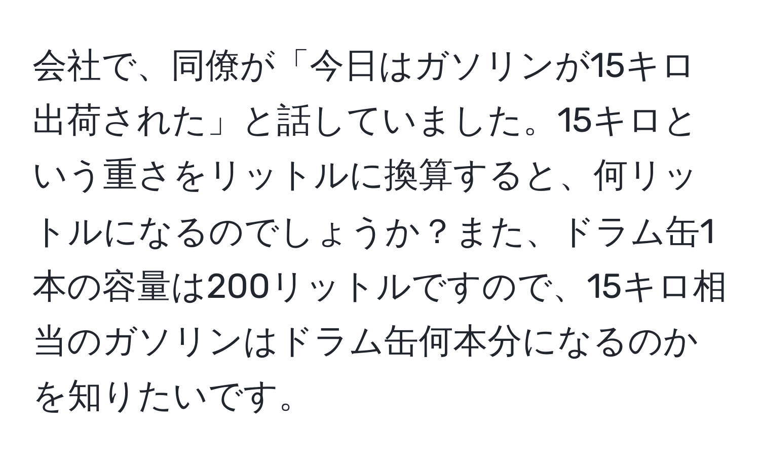 会社で、同僚が「今日はガソリンが15キロ出荷された」と話していました。15キロという重さをリットルに換算すると、何リットルになるのでしょうか？また、ドラム缶1本の容量は200リットルですので、15キロ相当のガソリンはドラム缶何本分になるのかを知りたいです。