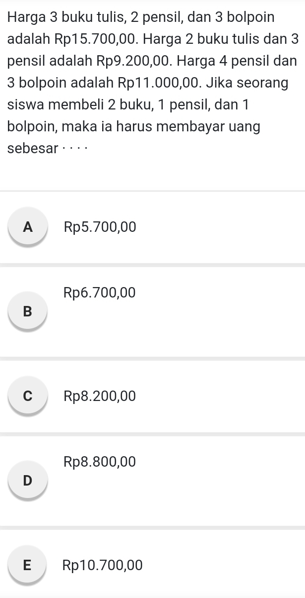 Harga 3 buku tulis, 2 pensil, dan 3 bolpoin
adalah Rp15.700,00. Harga 2 buku tulis dan 3
pensil adalah Rp9.200,00. Harga 4 pensil dan
3 bolpoin adalah Rp11.000,00. Jika seorang
siswa membeli 2 buku, 1 pensil, dan 1
bolpoin, maka ia harus membayar uang
sebesar · · · ·
A Rp5.700,00
Rp6.700,00
B
c Rp8.200,00
Rp8.800,00
D
E Rp10.700,00