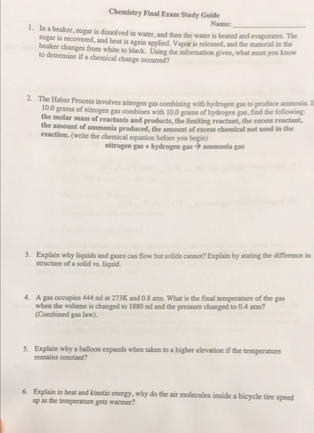 Chemistry Final Exam Study Guide 
Name:_ 
1. In a beaker, sugar is dissolved in water, and then the water is heated and evaporates. The 
sugar is recovered, and heat is again applied. Vapor is released, and the material in the 
beaker changes from white to black. Using the information given, what must you know 
to determine if a chemical change occurred? 
2. The Haber Process involves nitrogen gas combining with hydrogen gas to produce ammonia. I
10.0 grams of nitrogen gas combines with 10.0 grams of hydrogen gas, find the following: 
the molar mass of reactants and products, the limiting reactant, the excess reactant, 
the amount of ammonia produced, the amount of excess chemical not used in the 
reaction. (write the chemical equation before you begin) 
nitrogen gas + hydrogen gas → ammonia gas 
3. Explain why liquids and gases can flow but solids cannot? Explain by stating the difference in 
structure of a solid vs. liquid. 
4. A gas occupies 444 ml at 273K and 0.8 atm. What is the final temperature of the gas 
when the volume is changed to 1880 ml and the pressure changed to 0.4 atm? 
(Combined gas law). 
5. Explain why a balloon expands when taken to a higher elevation if the temperature 
remains constant? 
6. Explain in heat and kinetic energy, why do the air molecules inside a bicycle tire speed 
up as the temperature gets warmer?