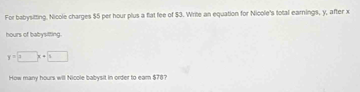 For babysitting, Nicole charges $5 per hour plus a flat fee of $3. Write an equation for Nicole's total earnings, y, after x
hours of babysitting.
y=3x+5
How many hours will Nicole babysit in order to earn $78?