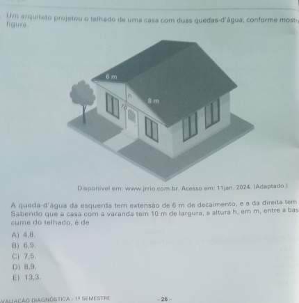 Um arquiteto projetou o telhado de uma casa com duas quedas-d'água, conforme most:
figure
jrrio.com.br. Acesso eaptado.)
A queda-d'água da esquerda tem extensão de 6 m de decaimento, e a da direita tem
Sabendo que a casa com a varanda tem 10 m de largura, a altura h, em m, entre a bas
cume do telhado, é de
A) 4,B.
B) 6, 9.
C) 7, 5.
D) 8, 9.
E) 13, 3.
valiação Diagnóstica -1° SEMESTRE - 26 -