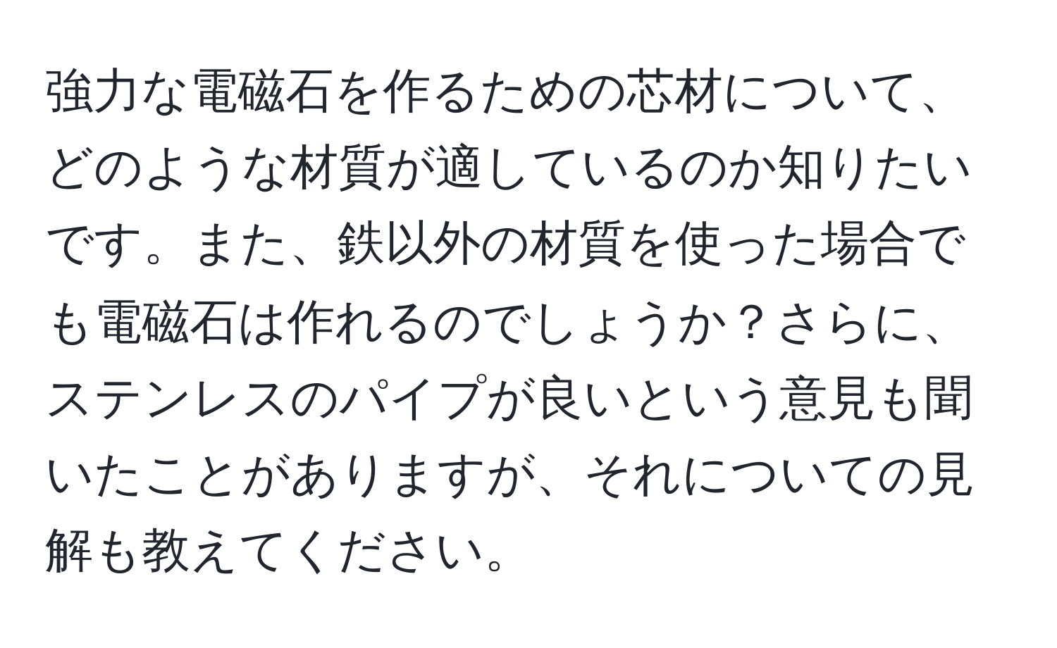 強力な電磁石を作るための芯材について、どのような材質が適しているのか知りたいです。また、鉄以外の材質を使った場合でも電磁石は作れるのでしょうか？さらに、ステンレスのパイプが良いという意見も聞いたことがありますが、それについての見解も教えてください。