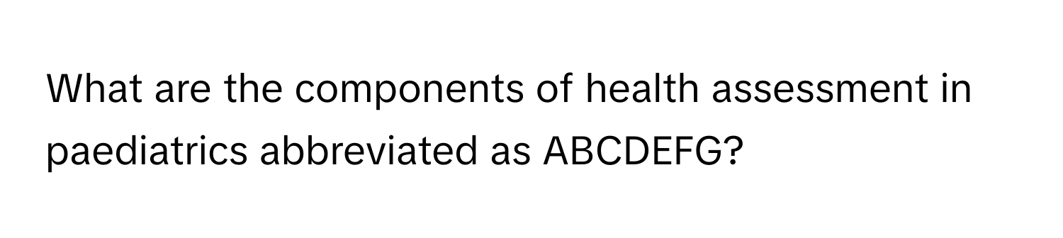 What are the components of health assessment in paediatrics abbreviated as ABCDEFG?