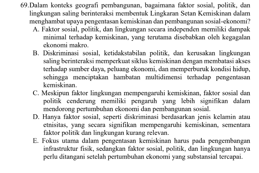 Dalam konteks geografi pembangunan, bagaimana faktor sosial, politik, dan
lingkungan saling berinteraksi membentuk Lingkaran Setan Kemiskinan dalam
menghambat upaya pengentasan kemiskinan dan pembangunan sosial-ekonomi?
A. Faktor sosial, politik, dan lingkungan secara independen memiliki dampak
minimal terhadap kemiskinan, yang terutama disebabkan oleh kegagalan
ekonomi makro.
B. Diskriminasi sosial, ketidakstabilan politik, dan kerusakan lingkungan
saling berinteraksi memperkuat siklus kemiskinan dengan membatasi akses
terhadap sumber daya, peluang ekonomi, dan memperburuk kondisi hidup,
sehingga menciptakan hambatan multidimensi terhadap pengentasan
kemiskinan.
C. Meskipun faktor lingkungan mempengaruhi kemiskinan, faktor sosial dan
politik cenderung memiliki pengaruh yang lebih signifikan dalam
mendorong pertumbuhan ekonomi dan pembangunan sosial.
D. Hanya faktor sosial, seperti diskriminasi berdasarkan jenis kelamin atau
etnisitas, yang secara signifikan mempengaruhi kemiskinan, sementara
faktor politik dan lingkungan kurang relevan.
E. Fokus utama dalam pengentasan kemiskinan harus pada pengembangan
infrastruktur fisik, sedangkan faktor sosial, politik, dan lingkungan hanya
perlu ditangani setelah pertumbuhan ekonomi yang substansial tercapai.