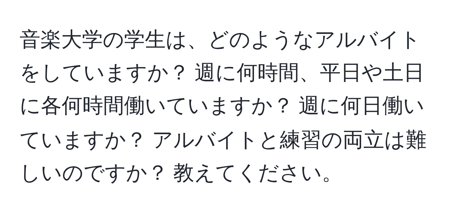 音楽大学の学生は、どのようなアルバイトをしていますか？ 週に何時間、平日や土日に各何時間働いていますか？ 週に何日働いていますか？ アルバイトと練習の両立は難しいのですか？ 教えてください。