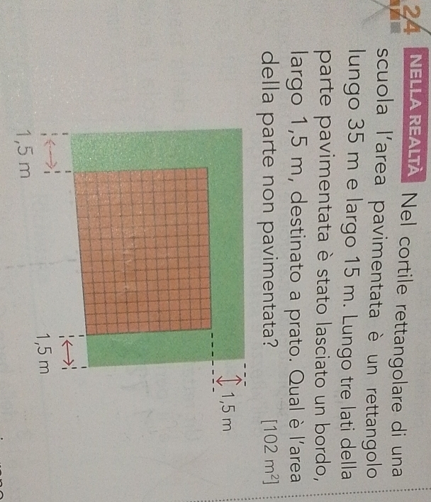 NELLA REALTA Nel cortile rettangolare di una
scuola l'area pavimentata è un rettangolo
lungo 35 m e largo 15 m. Lungo tre lati della
parte pavimentata è stato lasciato un bordo,
largo 1,5 m, destinato a prato. Qual è l'area
della parte non pavimentata? [102m^2]
1,5 m
1,5 m
1,5 m