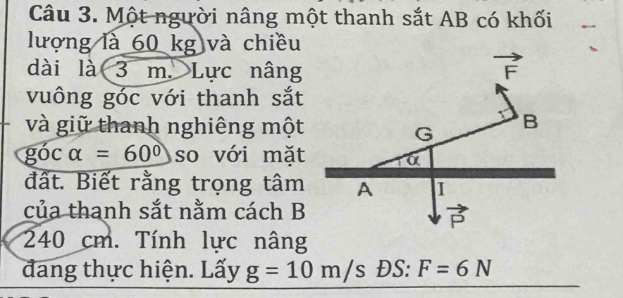 Một người nâng một thanh sắt AB có khối 
lượng là 60 kg và chiều 
dài là 3 m. Lực nâng
vector F
vuông góc với thanh sắt 
và giữ thanh nghiêng một
B
G
góc alpha =60° so với mặt 
α 
đất. Biết rằng trọng tâm A I 
của thanh sắt nằm cách B
vector P
240 cm. Tính lực nâng 
đang thực hiện. Lấy g=10m/s ĐS: F=6N