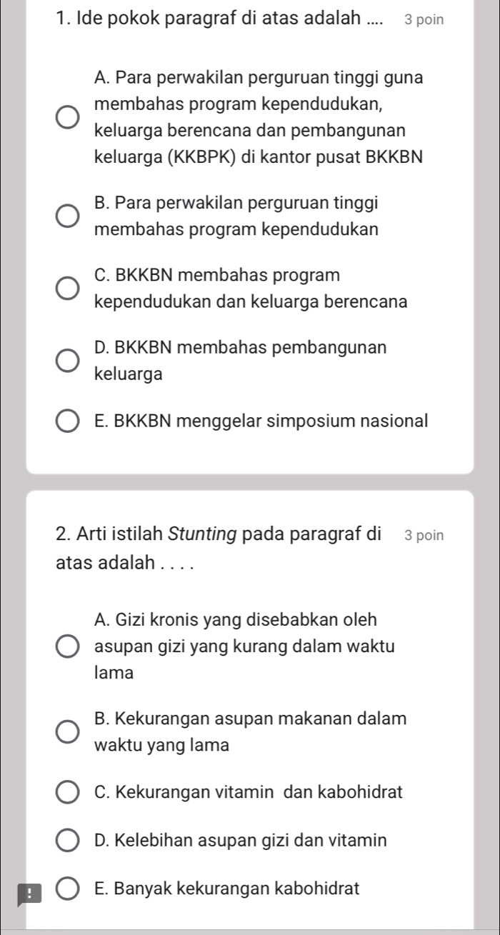 Ide pokok paragraf di atas adalah .... 3 poin
A. Para perwakilan perguruan tinggi guna
membahas program kependudukan,
keluarga berencana dan pembangunan
keluarga (KKBPK) di kantor pusat BKKBN
B. Para perwakilan perguruan tinggi
membahas program kependudukan
C. BKKBN membahas program
kependudukan dan keluarga berencana
D. BKKBN membahas pembangunan
keluarga
E. BKKBN menggelar simposium nasional
2. Arti istilah Stunting pada paragraf di 3 poin
atas adalah . . . .
A. Gizi kronis yang disebabkan oleh
asupan gizi yang kurang dalam waktu
lama
B. Kekurangan asupan makanan dalam
waktu yang lama
C. Kekurangan vitamin dan kabohidrat
D. Kelebihan asupan gizi dan vitamin
! E. Banyak kekurangan kabohidrat