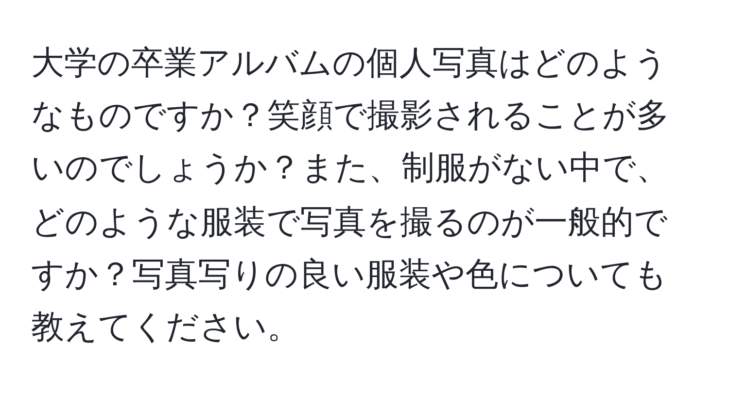 大学の卒業アルバムの個人写真はどのようなものですか？笑顔で撮影されることが多いのでしょうか？また、制服がない中で、どのような服装で写真を撮るのが一般的ですか？写真写りの良い服装や色についても教えてください。