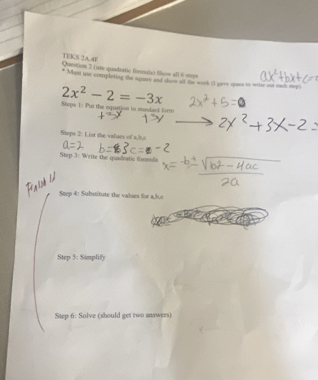 TEKS 2A.4F 
Question 2 (use quadratic formula) Show all 6 steps 
Must use completing the square and show all the work (I gave space to write out each step)
2x^2-2=-3x
Steps 1: Put the equation in standard form 
Steps 2: List the values of a, b, c
Step 3: Write the quadratic formula 
Step 4: Substitute the values for a, b, c
Step 5: Simplify 
Step 6: Solve (should get two answers)