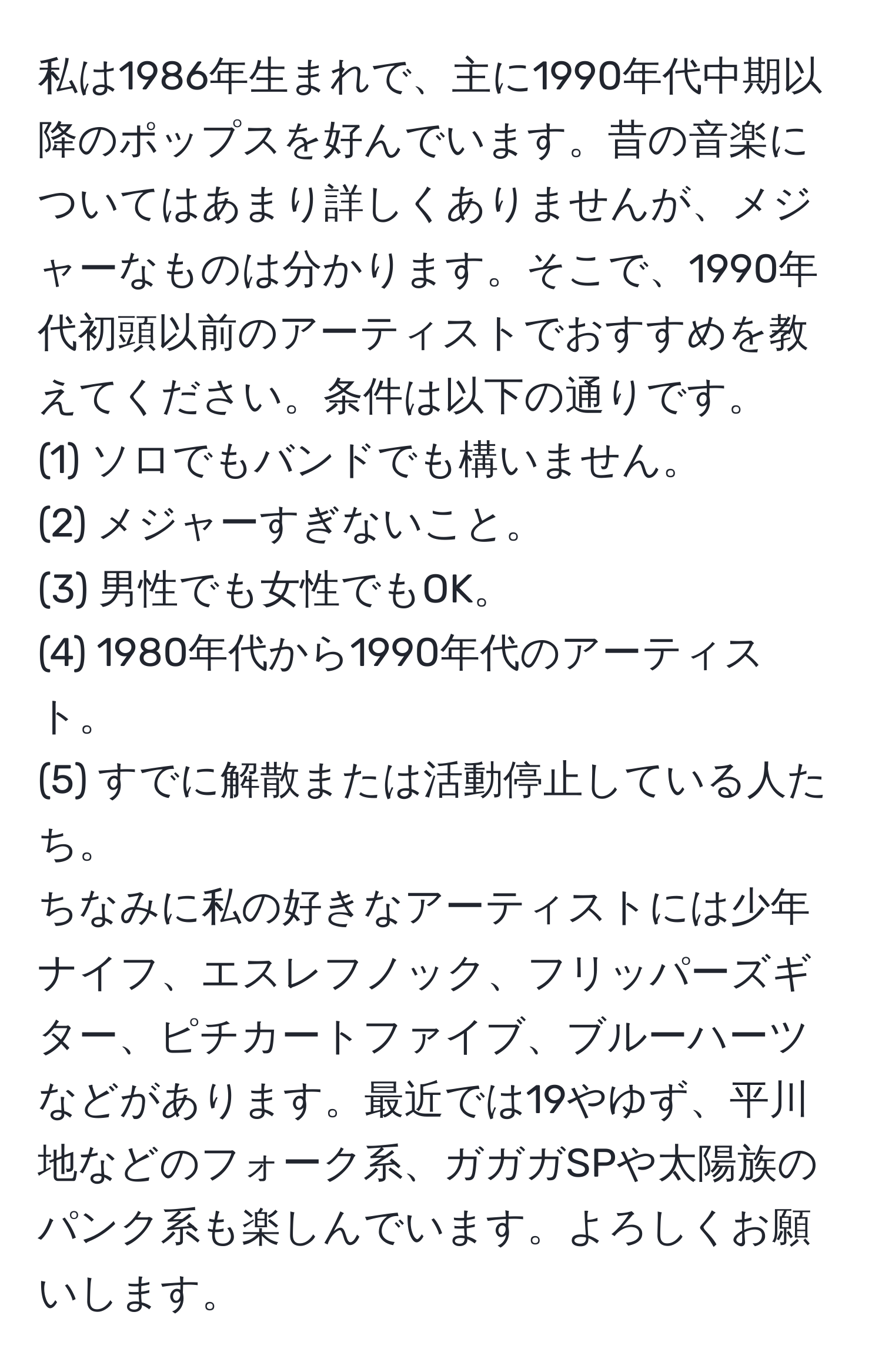 私は1986年生まれで、主に1990年代中期以降のポップスを好んでいます。昔の音楽についてはあまり詳しくありませんが、メジャーなものは分かります。そこで、1990年代初頭以前のアーティストでおすすめを教えてください。条件は以下の通りです。  
(1) ソロでもバンドでも構いません。  
(2) メジャーすぎないこと。  
(3) 男性でも女性でもOK。  
(4) 1980年代から1990年代のアーティスト。  
(5) すでに解散または活動停止している人たち。  
ちなみに私の好きなアーティストには少年ナイフ、エスレフノック、フリッパーズギター、ピチカートファイブ、ブルーハーツなどがあります。最近では19やゆず、平川地などのフォーク系、ガガガSPや太陽族のパンク系も楽しんでいます。よろしくお願いします。