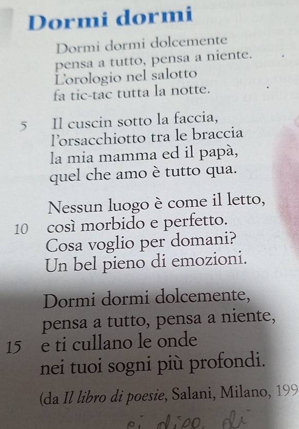 Dormi dormi 
Dormi dormi dolcemente 
pensa a tutto, pensa a niente. 
Lorologio nel salotto 
fa tic-tac tutta la notte. 
5 Il cuscin sotto la faccia, 
Torsacchiotto tra le braccia 
la mia mamma ed il papá, 
quel che amo è tutto qua. 
Nessun luogo è come il letto,
10 così morbido e perfetto. 
Cosa voglio per domani? 
Un bel pieno di emozioni. 
Dormi dormi dolcemente, 
pensa a tutto, pensa a niente,
15 e ti cullano le onde 
nei tuoi sogni più profondi. 
(da Il libro di poesie, Salani, Milano, 199