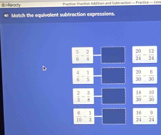 i-Ready Practice: Fraction Addition and Subtraction — Practice — Leve
Match the equivalent subtraction expressions.
 5/6 - 2/4 
 20/24 - 12/24 
 4/6 - 1/5 
 20/30 - 6/30 
 2/3 - 3/8 
 18/30 - 10/30 
 6/10 - 1/3 
 16/24 - 9/24 