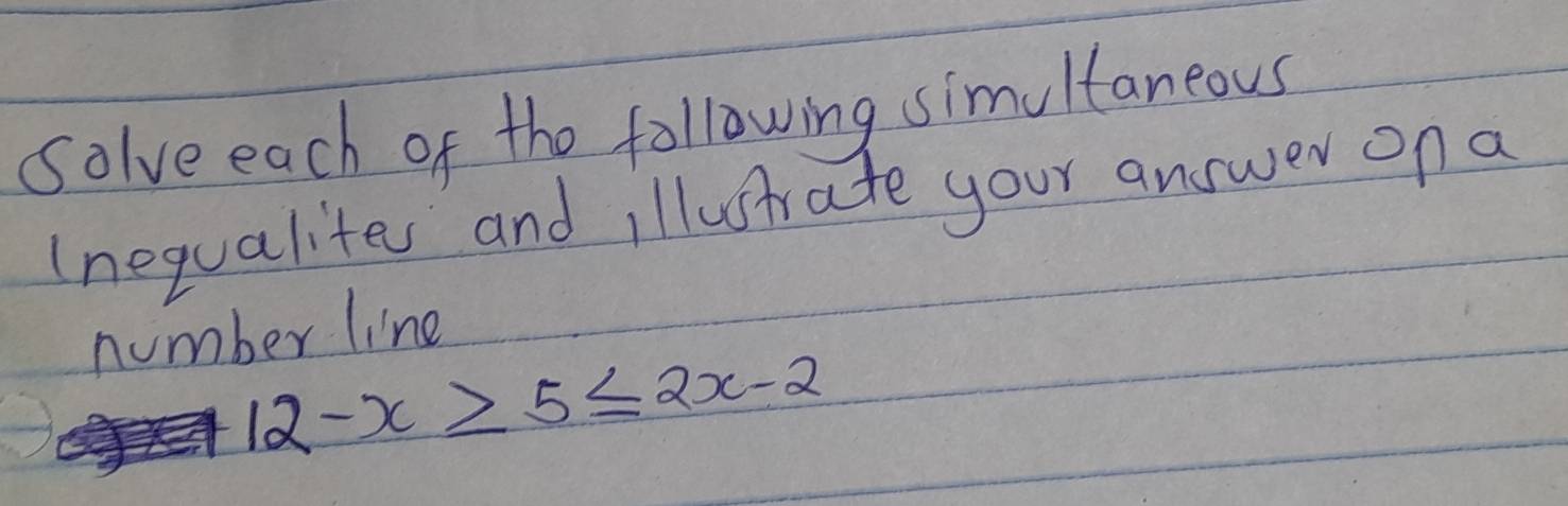 Solve each of the following simultaneous 
(nequalites and illustrate your answer on a 
number line
12-x≥slant 5≤ 2x-2