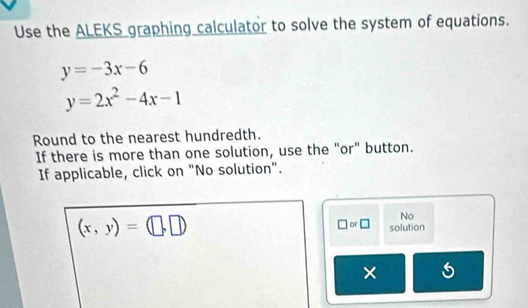 Use the ALEKS graphing calculator to solve the system of equations.
y=-3x-6
y=2x^2-4x-1
Round to the nearest hundredth.
If there is more than one solution, use the "or" button.
If applicable, click on "No solution".
(x,y)=(□ ,□ )
No
or □ solution
×