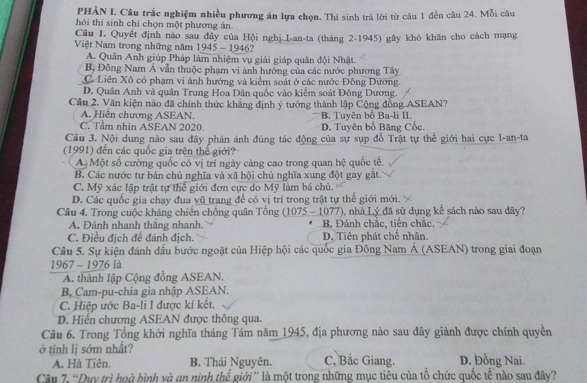 PHÀN I. Câu trắc nghiệm nhiều phương án lựa chọn. Thí sinh trả lời từ câu 1 đến câu 24. Mỗi câu
hỏi thí sinh chỉ chọn một phương án.
Câu 1. Quyết định nào sau đây của Hội nghị I-an-ta (tháng 2-1945) gây khó khăn cho cách mạng
Việt Nam trong những năm 1945 - 1946?
A. Quân Anh giúp Pháp làm nhiệm vụ giải giáp quân đội Nhật.
B. Đông Nam Á vẫn thuộc phạm vi ảnh hưởng của các nước phương Tây
C Liên Xô có phạm vi ảnh hưởng và kiểm soát ở các nước Đông Dương.
D. Quân Anh và quân Trung Hoa Dân quốc vào kiểm soát Đông Dương.
Câu 2. Văn kiện nào đã chính thức khẳng định ý tưởng thành lập Cộng đồng ASEAN?
A. Hiến chương ASEAN. B. Tuyên bố Ba-li II.
C. Tầm nhìn ASEAN 2020. D. Tuyên bố Băng Cốc.
Câu 3. Nội dung nào sau đây phản ánh đúng tác động của sự sụp đồ Trật tự thế giới hai cực I-an-ta
(1991) đến các quốc gia trên thế giới?
A Một số cường quốc có vị trí ngày càng cao trong quan hệ quốc tế.
B. Các nước tư bản chủ nghĩa và xã hội chủ nghĩa xung đột gay gắt.
C. Mỹ xác lập trật tự thể giới đơn cực do Mỹ làm bá chủ.
D. Các quốc gia chạy đua vũ trang để có vị trí trong trật tự thế giới mới.
Câu 4. Trong cuộc kháng chiến chống quân Tống (1075 - 1077) 0, nhà Lý đã sử dụng kể sách nào sau đây?
A. Đánh nhanh thắng nhanh. B. Đánh chắc, tiến chắc.
C. Điều địch đề đánh địch. D. Tiên phát chế nhân.
Câu 5. Sự kiện đánh dấu bước ngoặt của Hiệp hội các quốc gia Đông Nam Á (ASEAN) trong giai đoạn
1967 - 1976 là
A. thành lập Cộng đồng ASEAN.
B. Cam-pu-chia gia nhập ASEAN.
C. Hiệp ước Ba-li I được kí kết.
D. Hiến chương ASEAN được thông qua.
Câu 6. Trong Tổng khởi nghĩa tháng Tám năm 1945, địa phương nào sau đây giành được chính quyền
ở tỉnh lị sớm nhất? D. Đồng Nai.
A. Hà Tiên. B. Thái Nguyên. C, Bắc Giang.
Câu 7. “Duy trì hoà bình và an ninh thế giới” là một trong những mục tiêu của tổ chức quốc tế nào sau đây?