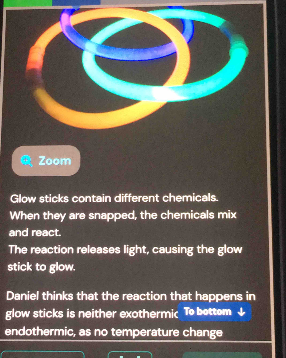 Zoom 
Glow sticks contain different chemicals. 
When they are snapped, the chemicals mix 
and react. 
The reaction releases light, causing the glow 
stick to glow. 
Daniel thinks that the reaction that happens in 
glow sticks is neither exothermic To bottom 
endothermic, as no temperature change