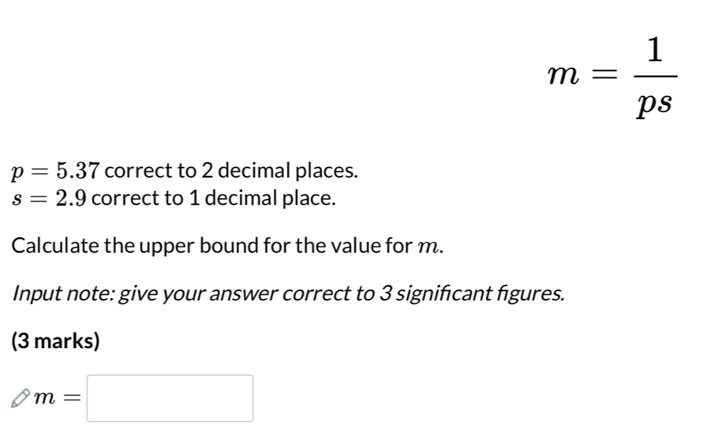 m= 1/ps 
p=5.37 correct to 2 decimal places.
s=2.9 correct to 1 decimal place. 
Calculate the upper bound for the value for m. 
Input note: give your answer correct to 3 significant figures. 
(3 marks)
m=□