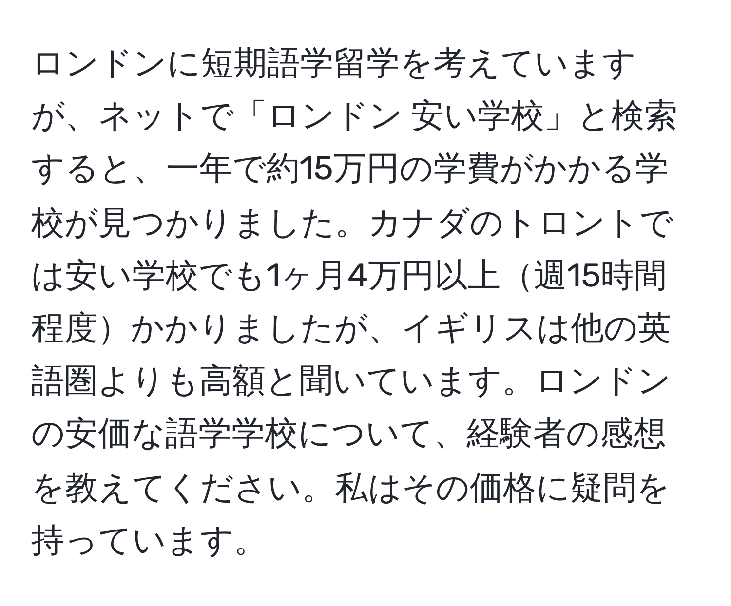 ロンドンに短期語学留学を考えていますが、ネットで「ロンドン 安い学校」と検索すると、一年で約15万円の学費がかかる学校が見つかりました。カナダのトロントでは安い学校でも1ヶ月4万円以上週15時間程度かかりましたが、イギリスは他の英語圏よりも高額と聞いています。ロンドンの安価な語学学校について、経験者の感想を教えてください。私はその価格に疑問を持っています。