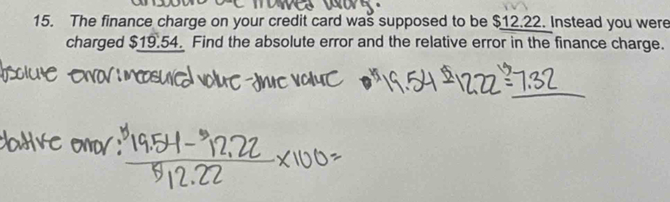 The finance charge on your credit card was supposed to be $12.22. Instead you were 
charged $19.54. Find the absolute error and the relative error in the finance charge.