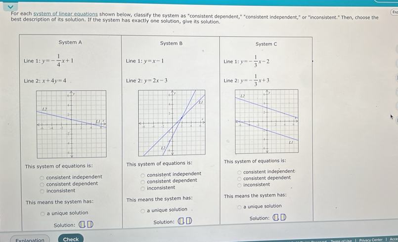 Us
For each system of linear equations shown below, classify the system as "consistent dependent," "consistent independent," or "inconsistent." Then, choose the
best description of its solution. If the system has exactly one solution, give its solution.
System A System B System C
Line 1: y=- 1/4 x+1 Line 1: y=x-1 Line 1:y=- 1/3 x-2
Line 2: x+4y=4 Line 2: y=2x-3 Line 2: y=- 1/3 x+3

This system of equations is: This system of equations is: This system of equations is:
consistent independent consistent independent consistent independent
consistent dependent consistent dependent consistent dependent
inconsistent inconsistent inconsistent
This means the system has: This means the system has: This means the system has:
a unique solution a unique solution . a unique solution
Solution: Solution: Solution:
Explanation Check ke 1. Privacy Center