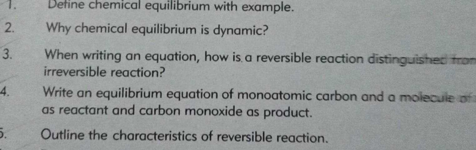 Define chemical equilibrium with example. 
2. Why chemical equilibrium is dynamic? 
3. When writing an equation, how is a reversible reaction distinguished from 
irreversible reaction? 
4. Write an equilibrium equation of monoatomic carbon and a molecule of 
as reactant and carbon monoxide as product. 
). Outline the characteristics of reversible reaction.