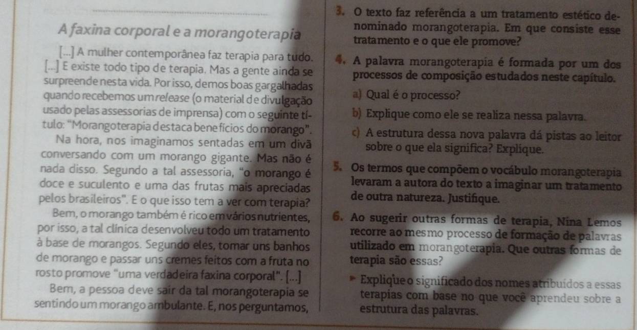 texto faz referência a um tratamento estético de-
nominado morangoterapia. Em que consiste esse
A faxina corporal e a morangoterapia tratamento e o que ele promove?
[...] A mulher contemporânea faz terapia para tudo. 4. A palavra morangoterapia é formada por um des
[...] E existe todo tipo de terapia. Mas a gente ainda se processos de composição estudados neste capítulo.
surpreende nesta vida. Por isso, demos boas gargalhadas
quando recebemos um release (o material de divulgação a) Qual éo processo?
usado pelas assessorias de imprensa) com o seguinte tí- b) Explique como ele se realiza nessa palavra.
tulo: “Morangoterapia d estaca bene fícios do morango”. c) A estrutura dessa nova palavra dá pistas ao leitor
Na hora, nos imaginamos sentadas em um divã sobre o que ela significa? Explique.
conversando com um morango gigante. Mas não é
nada disso. Segundo a tal assessoria, “o morango é 5. Os termos que compõem o vocábulo morangoterapia
levaram a autora do texto a imaginar um tratamento
doce e suculento e uma das frutas mais apreciadas de outra natureza. Justifique.
pelos brasileiros". E o que isso tem a ver com terapia?
Bem, o morango também é rico em vários nutrientes, 6. Ao sugerir outras formas de terapia, Nina Lemos
por isso, a tal clínica desenvolveu todo um tratamento recorre ao mesmo processo de formação de palavras
à base de morangos. Segundo eles, tomar uns banhos utilizado em morangoterapia. Que outras formas de
de morango e passar uns cremes feitos com a fruta no terapia são essas?
rosto promove “uma verdadeira faxina corporal". [...] Explique o significado dos nomes atribuídos a essas
Bem, a pessoa deve sair da tal morangoterapia se terapias com base no que você aprendeu sobre a
sentindo um morango ambulante. E, nos perguntamos, estrutura das palavras.