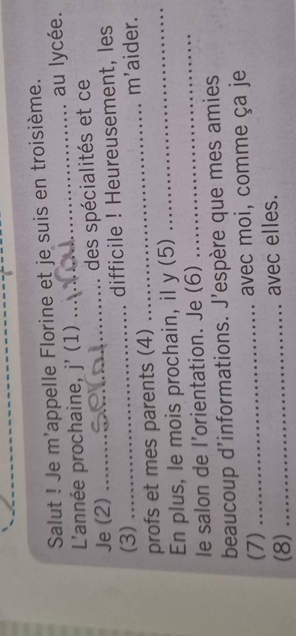 Salut ! Je m'appelle Florine et je suis en troisième. 
L'année prochaine, j' (1) _au lycée. 
Je (2) ......... 
des spécialités et ce 
(3) _difficile ! Heureusement, les 
_m'aider. 
profs et mes parents (4)_ 
En plus, le mois prochain, il y (5) 
le salon de l’orientation. Je (6) 
_ 
beaucoup d'informations. J'espère que mes amies 
(7) _avec moi, comme ça je 
(8)_ 
avec elles.