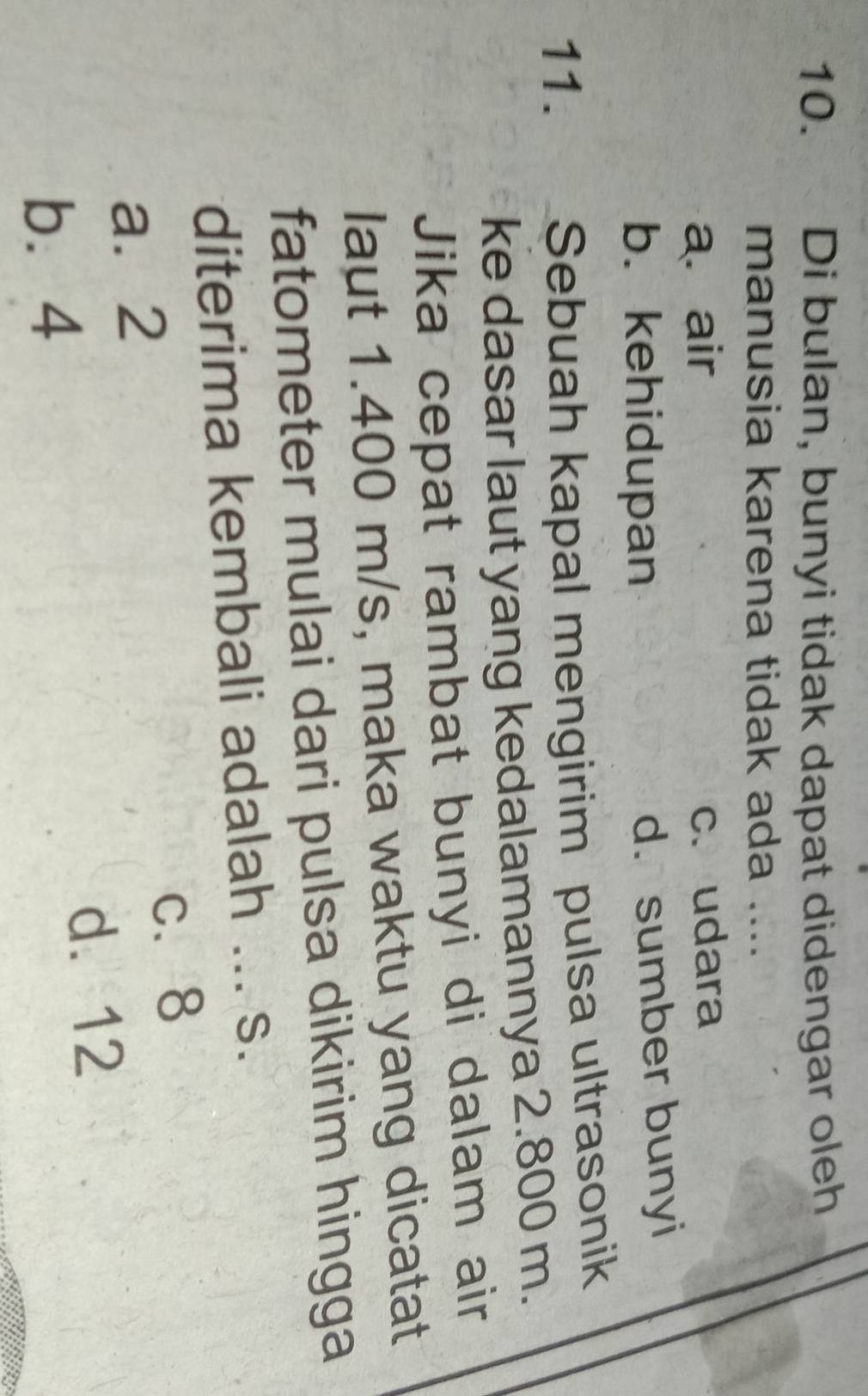Di bulan, bunyi tidak dapat didengar oleh
manusia karena tidak ada .._
a. air c. udara
b. kehidupan
d. sumber bunyi
11. . Sebuah kapal mengirim pulsa ultrasonik
ke dasar laut yang kedalamannya 2.800 m.
Jika cepat rambat bunyi di dalam air
laut 1.400 m/s, maka waktu yang dicatat
fatometer mulai dari pulsa dikirim hingga
diterima kembali adalah ... s.
c. 8
a. 2
d. 12
b⩽ 4