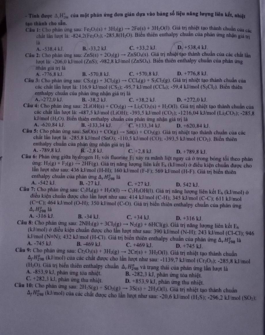 Tính được △ _rH_(298)° của một phản ứng đơn giản dựa vào bảng số liệu năng lượng liên kết, nhiệt
tạo thành cho sẵn.
Câu 1: Cho phản ứng sau: Fe_2O_3(s)+3H_2(g)to 2Fe(s)+3H_2O(l). Giá trị nhiệt tạo thành chuẩn của các
chất lân lượt là: -824,2(Fe_2O_3);-285,8(H_2O) 0. Biến thiên enthalpy chuân của phản ứng nhận giá trị
là
A. -538,4 kJ. B. -33,2 kJ. C. +33,2 kJ. D. +538,4 kJ.
Câu 2: Cho phản ứng sau: ZnS(s)+2O_2(g)to ZnSO_4(s) 9. Giá trị nhiệt tạo thành chuẩn của các chất lần
lượt là: -206,0 kJ/mol (ZnS); -982,8 kJ/mol (ZnSO_4). Biến thiên enthalpy chuẩn của phản ứng
nhận giá trị là
A. -776.8 kJ. B. -570,8 kJ. C. +570,8 kJ. D. +776,8 kJ.
* Câu 3: Cho phản ứng sau: CS_2(g)+3Cl_2(g)to CCl_4(g)+S_2Cl_2(g). Giá trị nhiệt tạo thành chuẩn của
các chất lần lượt là: 116,9 kJ/mol (CS_2); - 95 ,7 kJ /mol (CCl_4); ;-59.4kJ /mol (S_2Cl_2). Biến thiên
enthalpy chuân của phản ứng nhận giá trị là
A. -272.0 kJ. B. -38,2 kJ. C. +38,2 kJ. D. +272,0 kJ.
Câu 4: Cho phản ứng sau: 2LiOH(s)+CO_2(g)to Li_2CO_3(s)+H_2O(l). Giá trị nhiệt tạo thành chuẩn của
các chất lần lượt là: -487.5k;J/mol (LiOH); -393,5 kJ/mol (CO_2) -1216,04kJ l/mol (Li_2CO_3) ;-285.8
kJ/mol (H_2O) 9. Biến thiên enthalpy chuẩn của phản ứng nhận giá trị là
A. -620.84 kJ. B. -133,34 kJ. C. +133,34kJ D. 620.8 4 kJ
Câu 5: Cho phản ứng sau: au:SnO(s)+CO(g)to Sn(s)+CO_2(g) 9. Giá trị nhiệt tạo thành chuẩn của các
chất lần lượt là: -285,8 kJ/mol (SnO);-110.5kJ /mol (CO); - 393.5 kJ/mol (CO_2). Biến thiên
enthalpy chuẩn của phản ứng nhận giá trị là
A. -789.8 kJ. B. -2,8 kJ. C. +2,8kJ D. +789,8 kJ.
Câu 6: Phán ứng giữa hydrogen H_2 với fluorine E_2 xây ra mãnh liệt ngay cả ở trong bóng tối theo phản
ứng: H_2(g)+F_2(g)to 2HF(g). Giá trị năng lượng liên kết E_b (kJ/mol) ở điều kiện chuẩn được cho
lần lượt như sau: 436 kJ/mol (H-H); 160 kJ/mol (F-F):. 569 kJ/mol (H-F). Giá trị biến thiên
enthalpy chuẩn của phản ứng △ _rH_(298)^o là
A. -542 kJ. B. -27 kJ. C. +27kJ D. 542 kJ.
Câu 7: Cho phản ứng sau: C_2H_4(g)+H_2O(l)to C_2H_5OH(l) ). Giá trị năng lượng liên kết E_b (kJ/mol) ở
điều kiện chuẩn được cho lần lượt như sau: 414 kJ/mol (C-H) a 343 kJ/mol (C-C); 611 kJ/mol
(C=C); 464 k l/mol (O-H); 350 kJ/mol (C-O) 9. Giá trị biến thiên enthalpy chuẩn của phản ứng
△ _rH_(298)^o là
A. -316 kJ. B. -34 kJ. C. +34kl D. +31 6k
Câu 8: Cho phản ứng sau: 2NH_3(g)+3Cl_2(g)to N_2(g)+6HCl(g). Giá trị năng lượng liên kết E_b
(kJ/mol) ở điều kiện chuẩn được cho lần lượt như sau: 390 kJ/mol (N-H);243 kJ/mol (CI-CI); 946
kJ/mol (Nequiv N); 432 kJ/mol (H-Cl) 0. Giá trị biến thiên enthalpy chuẩn của phản ứng △ _rH_(298)^o là
A. -745 kJ. B. -469 kJ. C. +469k D. +745 kJ.
* Câu 9: Cho phản ứng sau: Cr_2O_3(s)+3H_2(g)to 2Cr(s)+3H_2O(l). Giá trị nhiệt tạo thành chuẩn
△ _fH_(298)^o (kJ/mol) của các chất được cho lân lượt như sau: -1139,7 kJ/mol (Cr_2O_3) : - 285.8 kJ/mol
(H_2O) ). Giá trị biển thiên enthalpy chuẩn . △ _rH_(298)^o và trạng thái của phản ứng lần lượt là
A. -853,9 kJ, phản ứng tóa nhiệt. B. -282,3 kJ, phản ứng tỏa nhiệt.
C. +28 82,3 kJ, phản ứng thu nhiệt. D. +853,9 kJ, phản ứng thu nhiệt.
Câu 10: Cho phản ứng sau: 2H_2S(g)+SO_2(g)to 3S(s)+2H_2O(l) 0. Giá trị nhiệt tạo thành chuẩn
△ _fH_(298)^o (kJ/mol) của các chất được cho lần lượt như sau: -20,6 kJ/mol (H_2S); -2 2626 J/mol (SO_2);