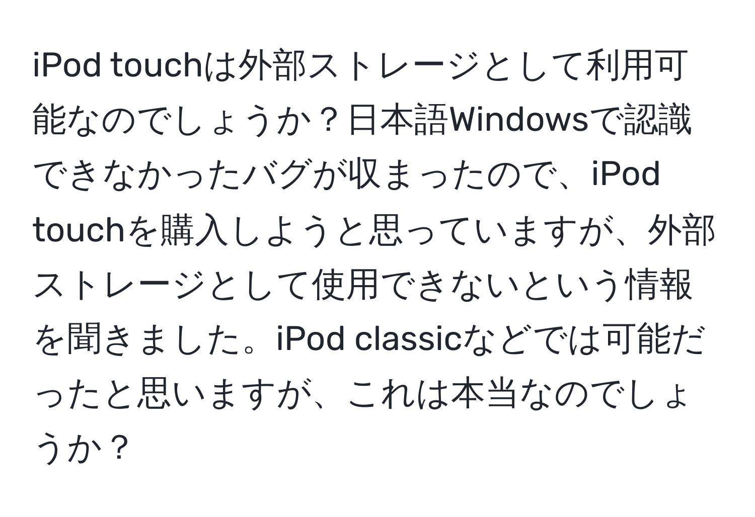 iPod touchは外部ストレージとして利用可能なのでしょうか？日本語Windowsで認識できなかったバグが収まったので、iPod touchを購入しようと思っていますが、外部ストレージとして使用できないという情報を聞きました。iPod classicなどでは可能だったと思いますが、これは本当なのでしょうか？