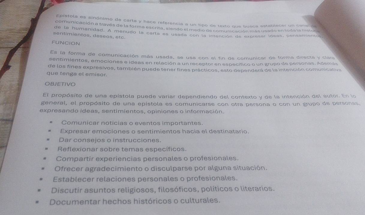 Epístola es sinónimo de carta y hace referencia a un tipo de texto que busca establecer un canal de
comunicación a través de la forma escrita, siendo el medio de comunicación más usado en toda la histora
de la humanidad. A menudo la carta es usada con la intención de expresar ideas, pensamientos
sentimientos, deseos, etc.
FUNCION
Es la forma de comunicación más usada, se usa con el fin de comunicar de forma directa y clara
sentimientos, emociones e ideas en relación a un receptor en específico o un grupo de personas. Además
de los fines expresivos, también puede tener fines prácticos, esto dependerá de la intención comunicativa
que tenga el emisor.
OBJETIVO
El propósito de una epístola puede variar dependiendo del contexto y de la intención del autor. En lo
general, el propósito de una epístola es comunicarse con otra persona o con un grupo de personas,
expresando ideas, sentimientos, opiniones o información.
Comunicar noticias o eventos importantes.
Expresar emociones o sentimientos hacia el destinatario.
Dar consejos o instrucciones.
Reflexionar sobre temas específicos.
Compartir experiencias personales o profesionales.
Ofrecer agradecimiento o disculparse por alguna situación.
Establecer relaciones personales o profesionales.
Discutir asuntos religiosos, filosóficos, políticos o literarios.
Documentar hechos históricos o culturales.