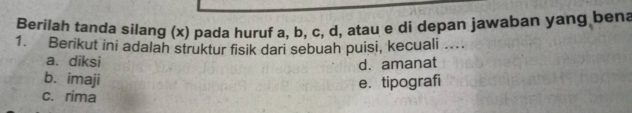 Berilah tanda silang (x) pada huruf a, b, c, d, atau e di depan jawaban yang bena
1. Berikut ini adalah struktur fisik dari sebuah puisi, kecuali …..
a. diksi d. amanat
b. imaji
e. tipografi
c. rima