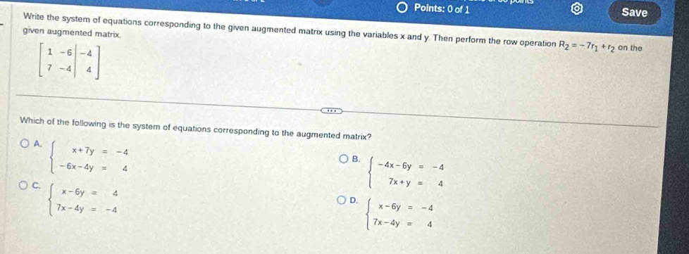 Save
Write the system of equations corresponding to the given augmented matrix using the variables x and y. Then perform the row operation R_2=-7r_1+r_2
given augmented matrix. on the
beginbmatrix 1&-6&|-4 7&-4endvmatrix
Which of the following is the system of equations corresponding to the augmented matrix?
A. beginarrayl x+7y=-4 -6x-4y=4endarray.
B. beginarrayl -4x-6y=-4 7x+y=4endarray.
C. beginarrayl x-6y=4 7x-4y=-4endarray.
D. beginarrayl x-6y=-4 7x-4y=4endarray.