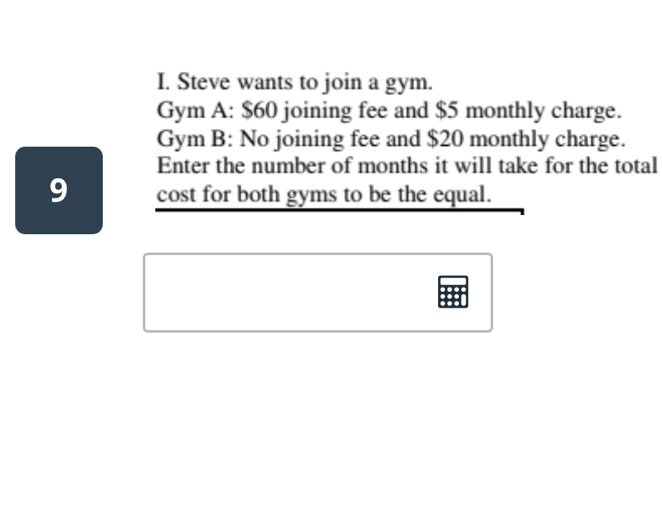 Steve wants to join a gym. 
Gym A: $60 joining fee and $5 monthly charge. 
Gym B: No joining fee and $20 monthly charge. 
Enter the number of months it will take for the total
9 cost for both gyms to be the equal.