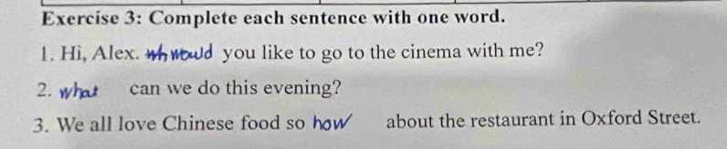 Complete each sentence with one word. 
1. Hì, Alex. ud you like to go to the cinema with me? 
2. can we do this evening? 
3. We all love Chinese food so how about the restaurant in Oxford Street.