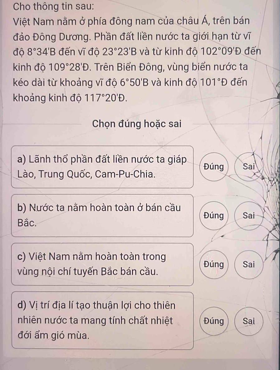 Cho thông tin sau:
Việt Nam nằm ở phía đông nam của châu Á, trên bán
đảo Đông Dương. Phần đất liền nước ta giới hạn từ vĩ
độ 8°34'B đến vĩ độ 23°23'B và từ kinh độ 102°09'D đến
kinh độ 109°28'D. Trên Biển Đông, vùng biển nước ta
kéo dài từ khoảng vĩ độ 6°50'B và kinh độ 101°D đến
khoảng kinh độ 117°20'D. 
Chọn đúng hoặc sai
a) Lãnh thổ phần đất liền nước ta giáp
Đúng Sai
Lào, Trung Quốc, Cam-Pu-Chia.
b) Nước ta nằm hoàn toàn ở bán cầu
Đúng Sai
Bắc.
c) Việt Nam nằm hoàn toàn trong
Đúng Sai
vùng nội chí tuyến Bắc bán cầu.
d) Vị trí địa lí tạo thuận lợi cho thiên
nhiên nước ta mang tính chất nhiệt Đúng Sai
đới ẩm gió mùa.