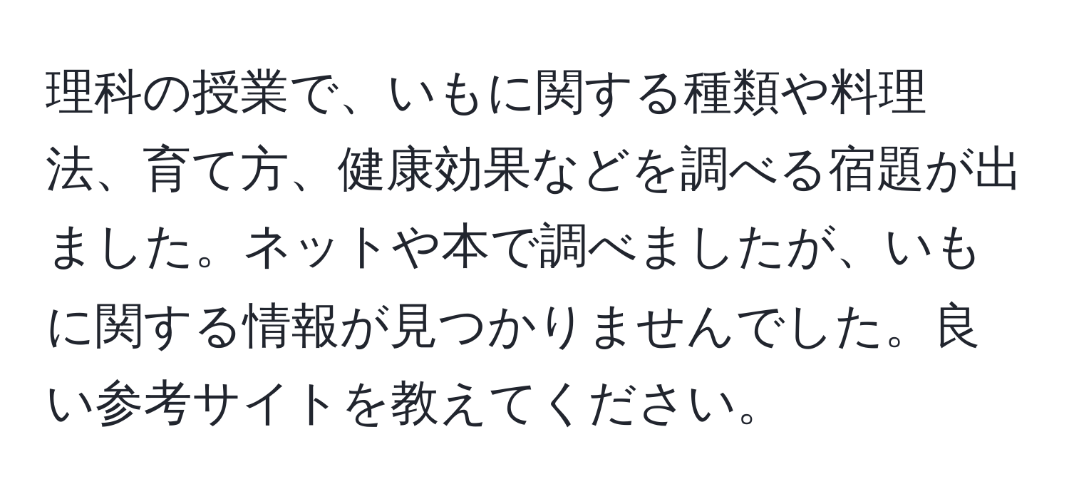 理科の授業で、いもに関する種類や料理法、育て方、健康効果などを調べる宿題が出ました。ネットや本で調べましたが、いもに関する情報が見つかりませんでした。良い参考サイトを教えてください。