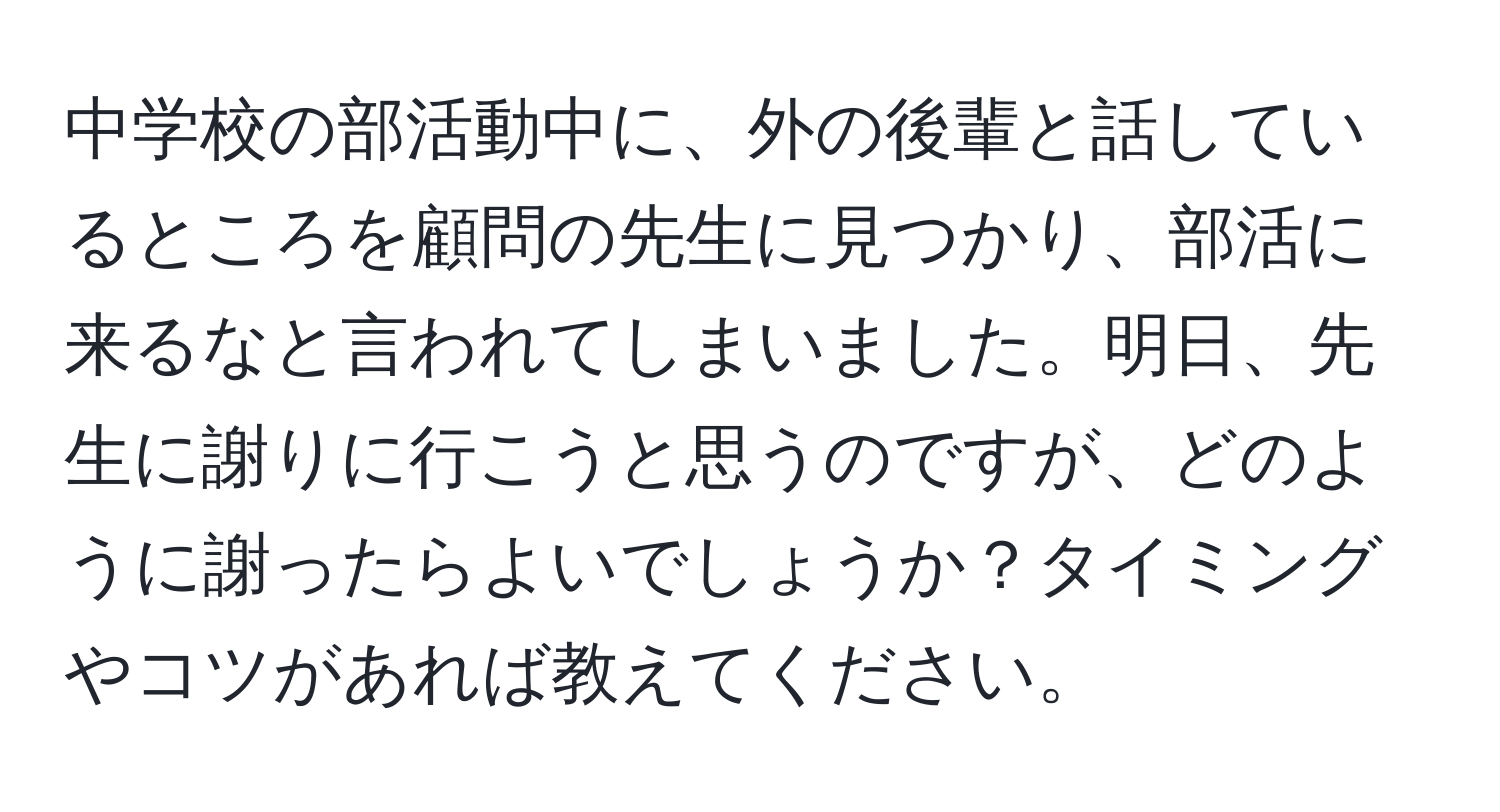 中学校の部活動中に、外の後輩と話しているところを顧問の先生に見つかり、部活に来るなと言われてしまいました。明日、先生に謝りに行こうと思うのですが、どのように謝ったらよいでしょうか？タイミングやコツがあれば教えてください。