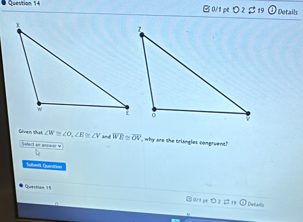 [ 0/1 pt つ 2 % 19 iDetails 
Given that ∠ W≌ ∠ O, ∠ E≌ ∠ V and overline WE≌ overline OV , why are the triangles congruent? 
Select an answer ν 
Submit Question 
Question 15 
0/1 pt 2% 19 Details 
N