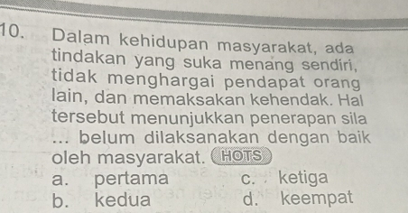 Dalam kehidupan masyarakat, ada
tindakan yang suka menang sendiri,
tidak menghargai pendapat orang
lain, dan memaksakan kehendak. Hal
tersebut menunjukkan penerapan sila
... belum dilaksanakan dengan baik
oleh masyarakat. HOTS
a. pertama c. ketiga
b. kedua d. keempat