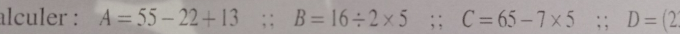 alculer : A=55-22+13;; B=16/ 2* 5; C=65-7* 5; D=(2