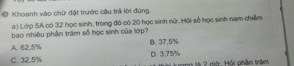 ③ Khoanh vào chữ đặt trước câu trả lời đúng.
a) Lớp 5A có 32 học sinh, trong đó có 20 học sinh nữ. Hỏi số học sinh nam chiếm
bao nhiêu phần trăm số học sinh của lớp?
A. 62,5% B. 37,5%
C. 32,5% D. 3,75%
lượng là 2 giờ. Hỏi phần trăm