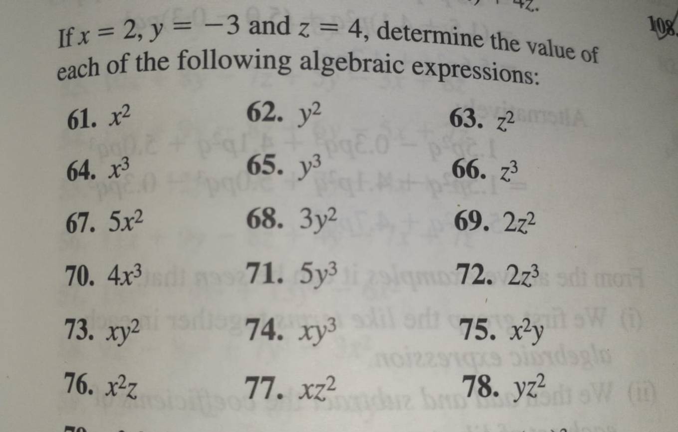 108 
If x=2, y=-3 and z=4 , determine the value of 
each of the following algebraic expressions: 
62. 
61. x^2 y^2 63. z^2
65. 
64. x^3 y^3 66. z^3
67. 5x^2 68. 3y^2 69. 2z^2
70. 4x^3 71. 5y^3 72. 2z^3
73. xy^2 74. xy^3 75. x^2y
76. x^2z 77. xz^2 78. yz^2