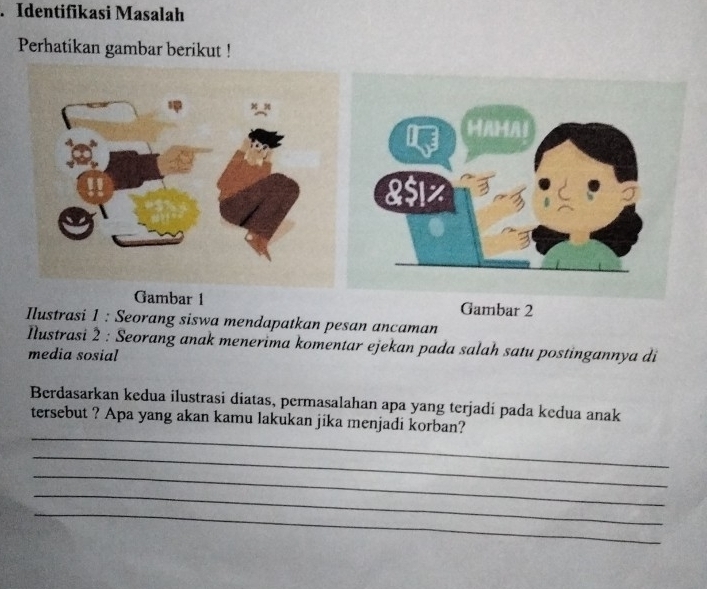 Identifikasi Masalah 
Perhatikan gambar berikut ! 
Gambar 1 Gambar 2 
Ilustrasi 1 : Seorang siswa mendapatkan pesan ancaman 
Iustrasi 2 : Seorang anak menerima komentar ejekan pada salah satu postingannya di 
media sosial 
Berdasarkan kedua ilustrasi diatas, permasalahan apa yang terjadí pada kedua anak 
_ 
tersebut ? Apa yang akan kamu lakukan jika menjadi korban? 
_ 
_ 
_ 
_